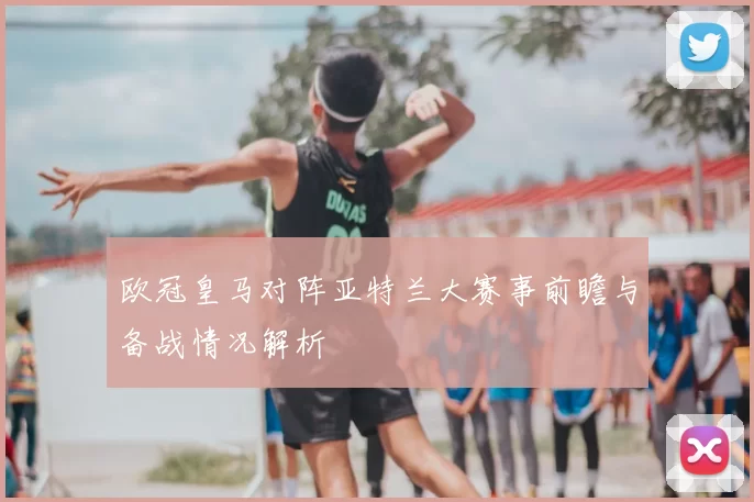 欧冠皇马对阵亚特兰大赛事前瞻与备战情况解析