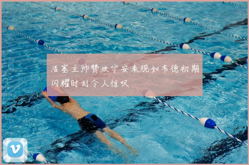 活塞主帅赞坎宁安表现如韦德初期闪耀时刻令人惊叹